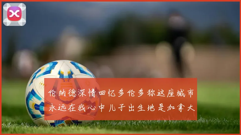 伦纳德深情回忆多伦多称这座城市永远在我心中儿子出生地是加拿大