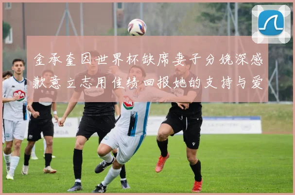 金承奎因世界杯缺席妻子分娩深感歉意立志用佳绩回报她的支持与爱
