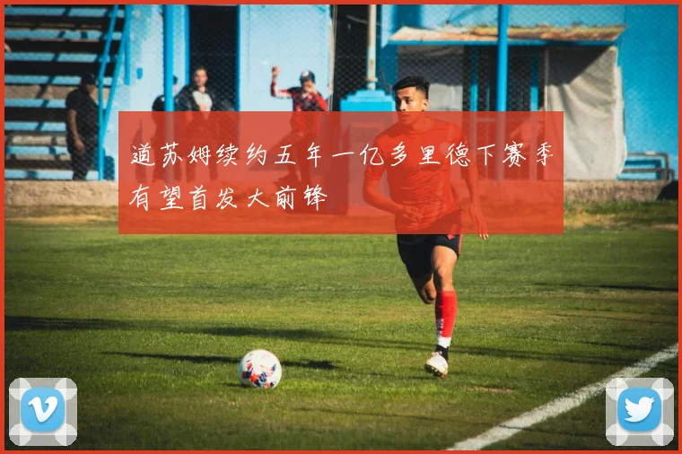 道苏姆续约五年一亿多里德下赛季有望首发大前锋