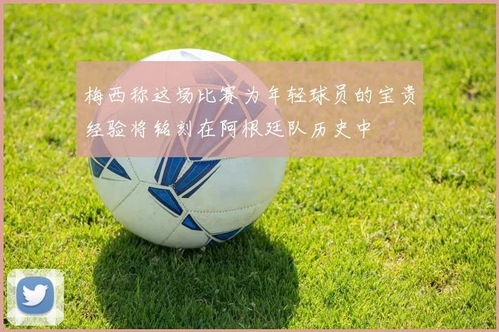 梅西称这场比赛为年轻球员的宝贵经验将铭刻在阿根廷队历史中