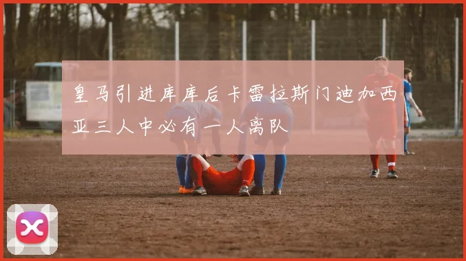 皇马引进库库后卡雷拉斯门迪加西亚三人中必有一人离队