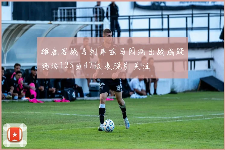 雄鹿客战马刺库兹马因病出战成疑场均125分47板表现引关注
