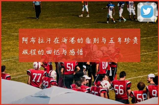阿布拉汗在海港的告别与五年珍贵旅程的回忆与感悟