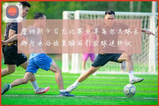 詹姆斯今日无比赛分享高尔夫球乐趣与冰浴恢复瞬间引发球迷热议