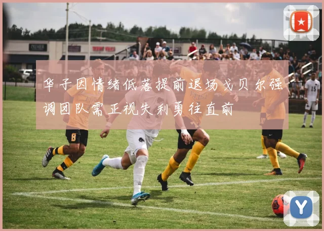 华子因情绪低落提前退场戈贝尔强调团队需正视失利勇往直前