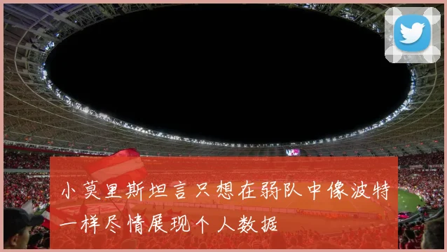 小莫里斯坦言只想在弱队中像波特一样尽情展现个人数据