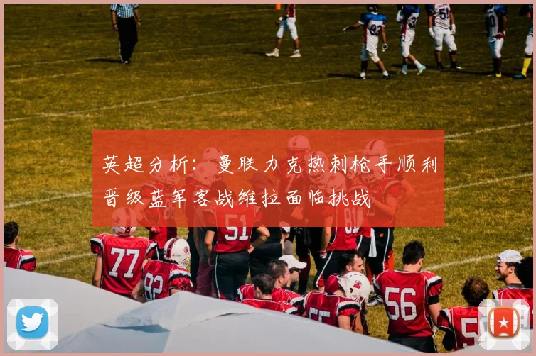 英超分析：曼联力克热刺枪手顺利晋级蓝军客战维拉面临挑战