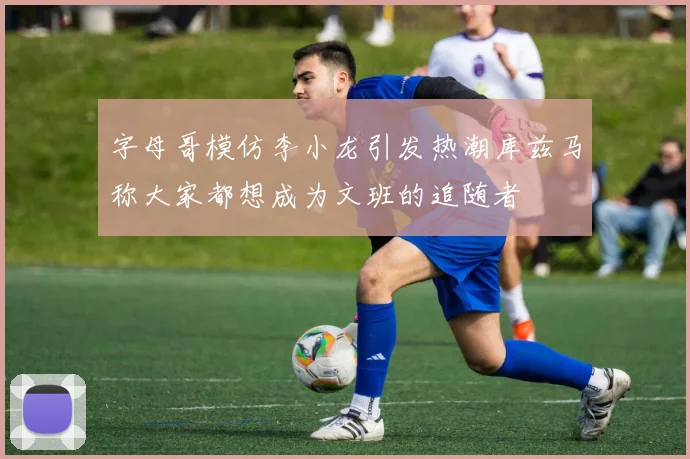 字母哥模仿李小龙引发热潮库兹马称大家都想成为文班的追随者