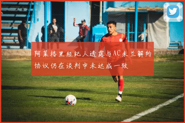 阿莱格里经纪人透露与AC米兰解约协议仍在谈判中未达成一致