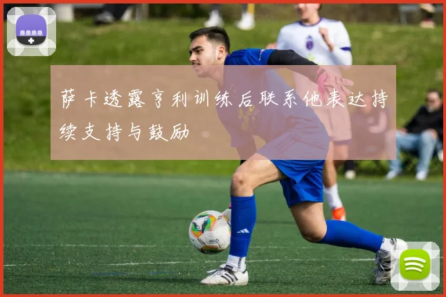 萨卡透露亨利训练后联系他表达持续支持与鼓励