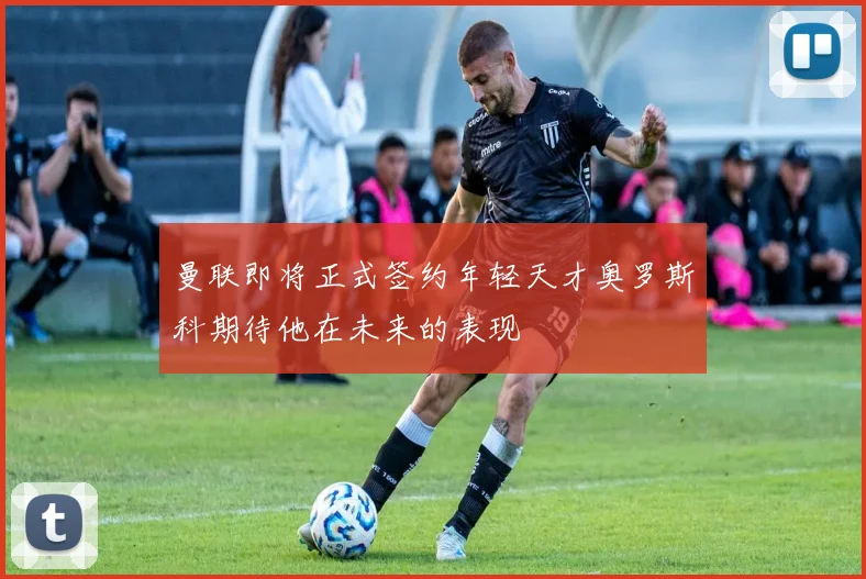 曼联即将正式签约年轻天才奥罗斯科期待他在未来的表现