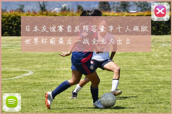 日本友谊赛首发阵容豪华十人旅欧世界杯前最后一战全主力出击