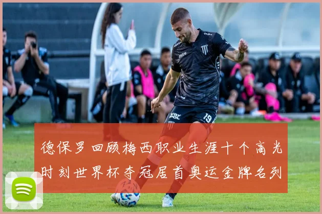 德保罗回顾梅西职业生涯十个高光时刻世界杯夺冠居首奥运金牌名列第四