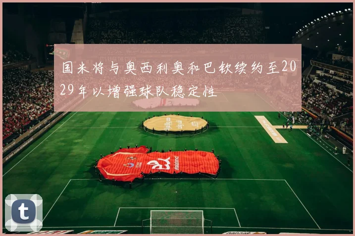 国米将与奥西利奥和巴钦续约至2029年以增强球队稳定性