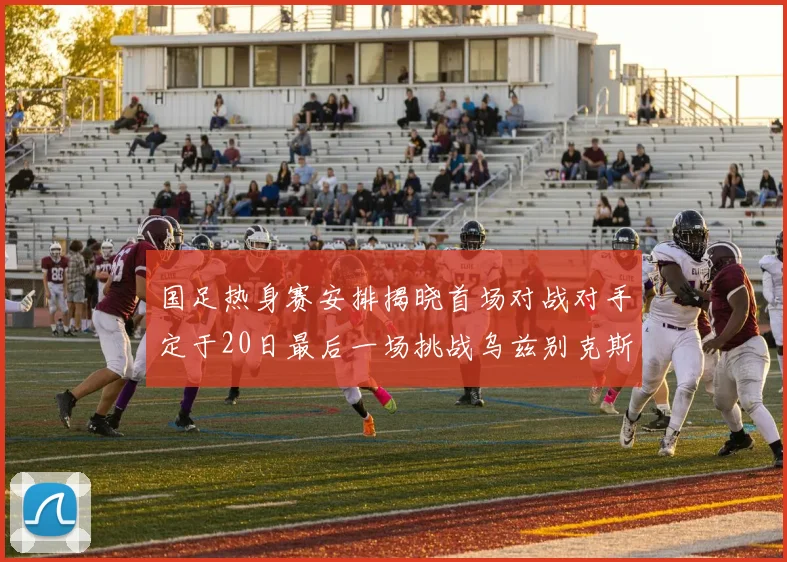 国足热身赛安排揭晓首场对战对手定于20日最后一场挑战乌兹别克斯坦