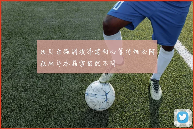 坎贝尔强调埃泽需耐心等待机会阿森纳与水晶宫截然不同
