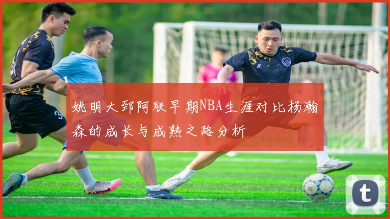 姚明大郅阿联早期NBA生涯对比杨瀚森的成长与成熟之路分析