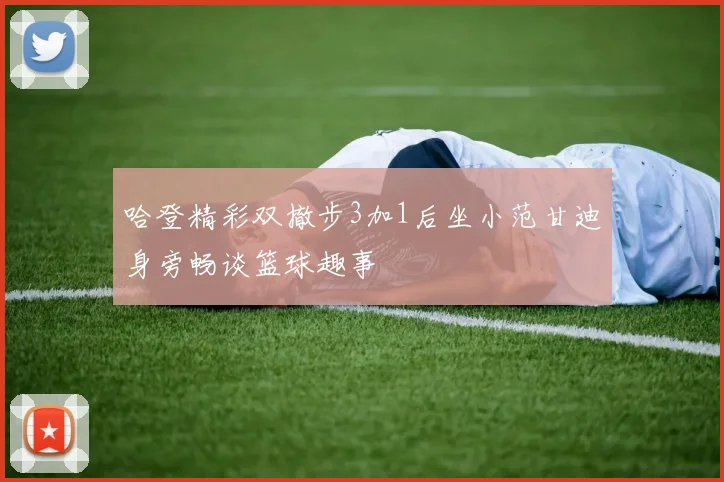 哈登精彩双撤步3加1后坐小范甘迪身旁畅谈篮球趣事