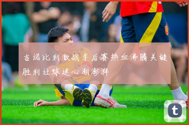 吉诺比利激战季后赛热血沸腾关键胜利让球迷心潮澎湃