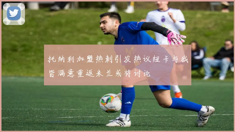 托纳利加盟热刺引发热议纽卡与我皆满意重返米兰或将讨论
