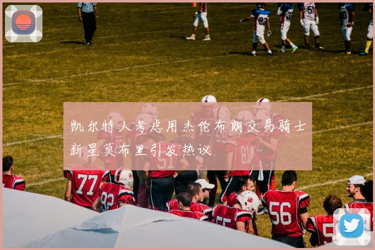 凯尔特人考虑用杰伦布朗交易骑士新星莫布里引发热议
