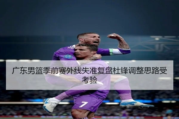 广东男篮季前赛外线失准复盘杜锋调整思路受考验